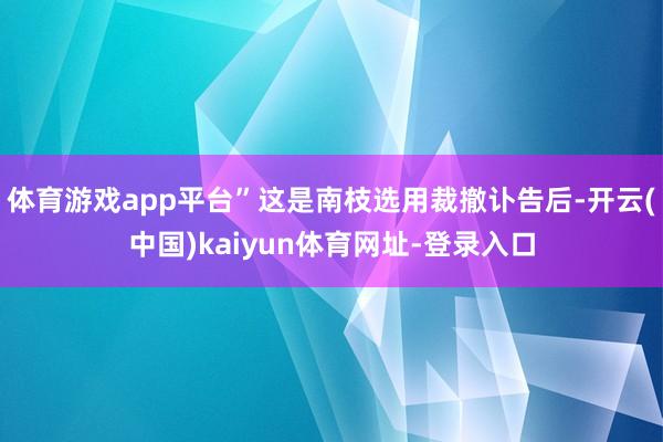 体育游戏app平台”这是南枝选用裁撤讣告后-开云(中国)kaiyun体育网址-登录入口