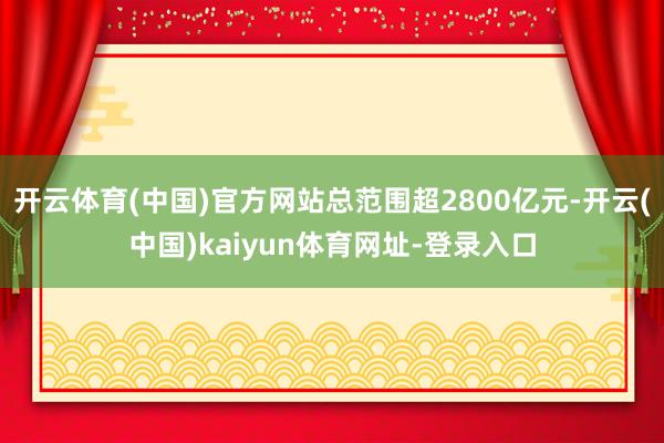 开云体育(中国)官方网站总范围超2800亿元-开云(中国)kaiyun体育网址-登录入口