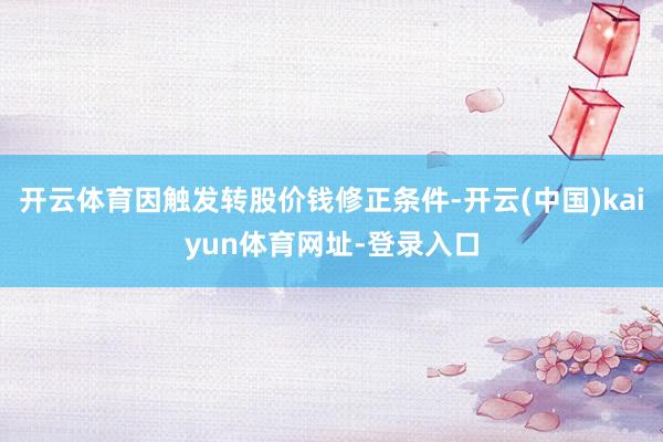 开云体育因触发转股价钱修正条件-开云(中国)kaiyun体育网址-登录入口