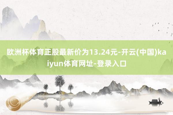 欧洲杯体育正股最新价为13.24元-开云(中国)kaiyun体育网址-登录入口