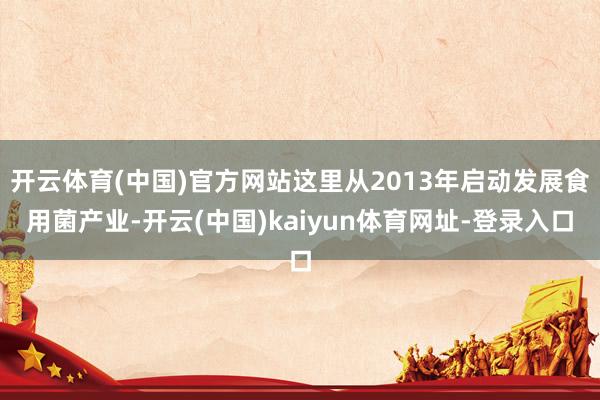 开云体育(中国)官方网站这里从2013年启动发展食用菌产业-开云(中国)kaiyun体育网址-登录入口