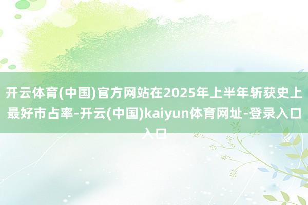 开云体育(中国)官方网站在2025年上半年斩获史上最好市占率-开云(中国)kaiyun体育网址-登录入口