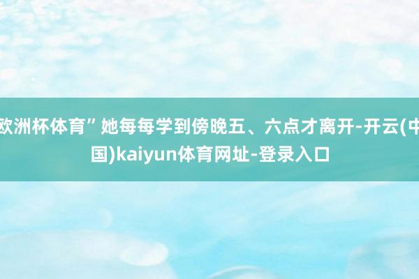 欧洲杯体育”她每每学到傍晚五、六点才离开-开云(中国)kaiyun体育网址-登录入口