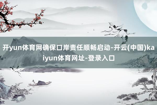 开yun体育网确保口岸责任顺畅启动-开云(中国)kaiyun体育网址-登录入口