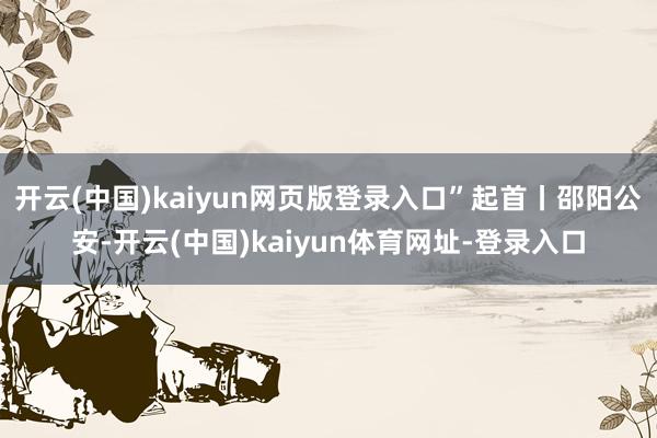 开云(中国)kaiyun网页版登录入口”起首丨邵阳公安-开云(中国)kaiyun体育网址-登录入口