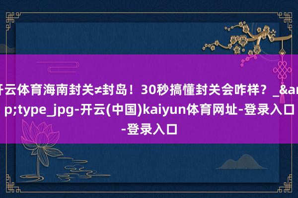 开云体育海南封关≠封岛！30秒搞懂封关会咋样？_&type_jpg-开云(中国)kaiyun体育网址-登录入口