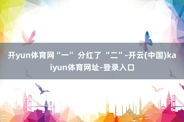 开yun体育网“一” 分红了 “二”-开云(中国)kaiyun体育网址-登录入口