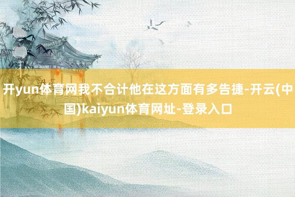 开yun体育网我不合计他在这方面有多告捷-开云(中国)kaiyun体育网址-登录入口