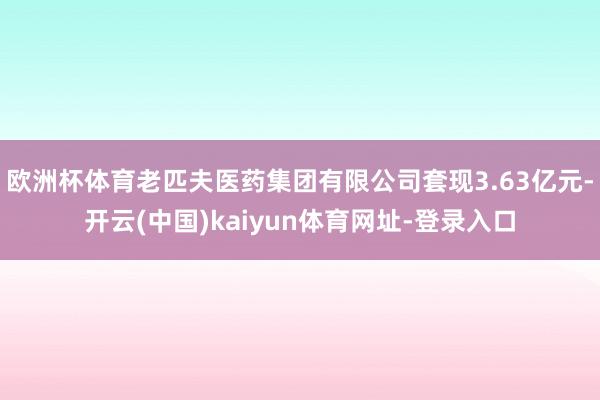 欧洲杯体育老匹夫医药集团有限公司套现3.63亿元-开云(中国)kaiyun体育网址-登录入口