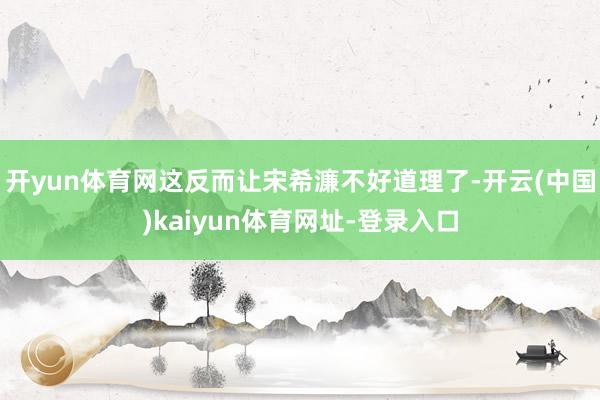 开yun体育网这反而让宋希濂不好道理了-开云(中国)kaiyun体育网址-登录入口