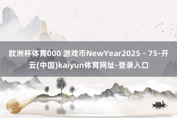 欧洲杯体育000 游戏币NewYear2025 - 75-开云(中国)kaiyun体育网址-登录入口