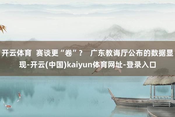 开云体育 赛谈更“卷”? 广东教诲厅公布的数据显现-开云(中国)kaiyun体育网址-登录入口