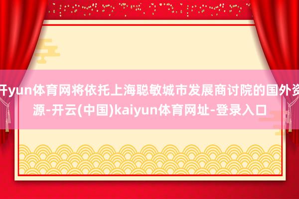 开yun体育网将依托上海聪敏城市发展商讨院的国外资源-开云(中国)kaiyun体育网址-登录入口