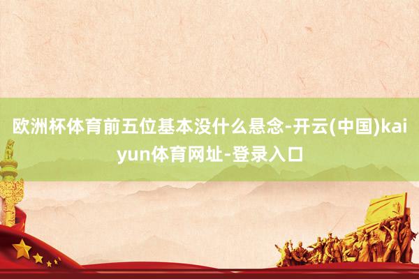 欧洲杯体育前五位基本没什么悬念-开云(中国)kaiyun体育网址-登录入口