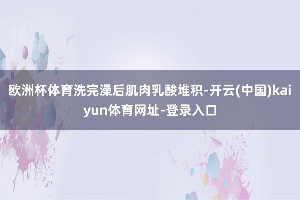 欧洲杯体育洗完澡后肌肉乳酸堆积-开云(中国)kaiyun体育网址-登录入口