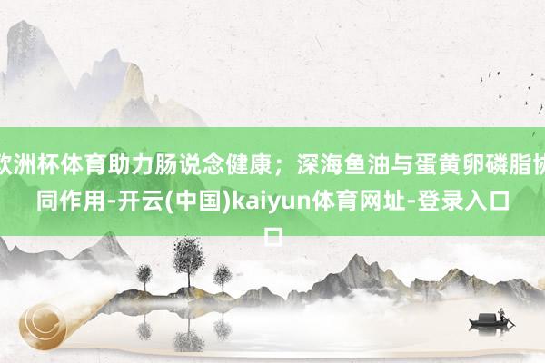 欧洲杯体育助力肠说念健康；深海鱼油与蛋黄卵磷脂协同作用-开云(中国)kaiyun体育网址-登录入口