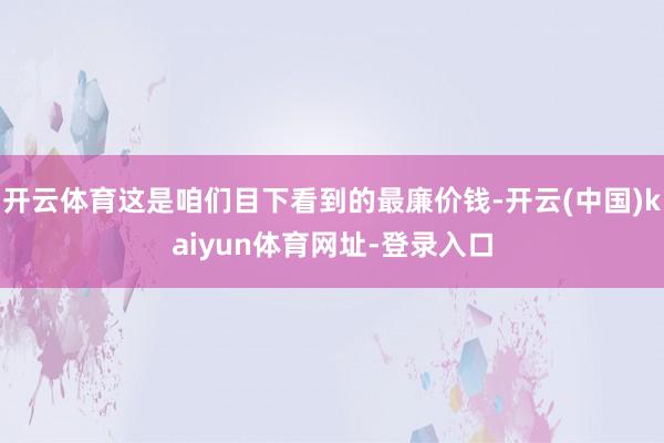 开云体育这是咱们目下看到的最廉价钱-开云(中国)kaiyun体育网址-登录入口