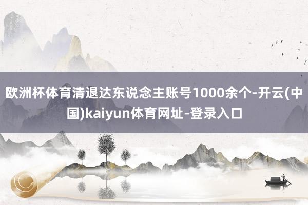 欧洲杯体育清退达东说念主账号1000余个-开云(中国)kaiyun体育网址-登录入口