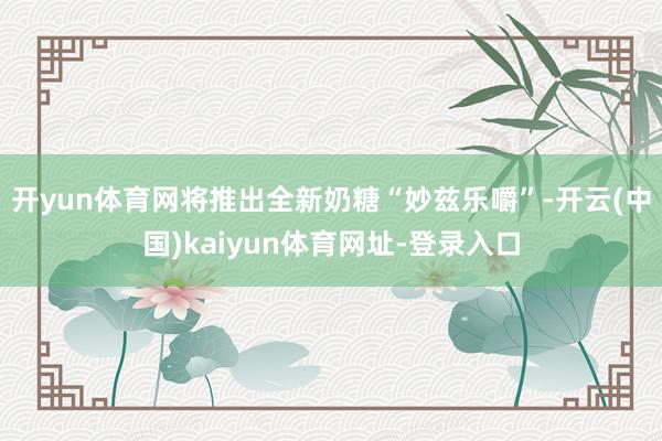开yun体育网将推出全新奶糖“妙兹乐嚼”-开云(中国)kaiyun体育网址-登录入口