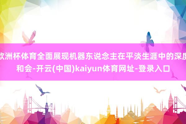 欧洲杯体育全面展现机器东说念主在平淡生涯中的深度和会-开云(中国)kaiyun体育网址-登录入口