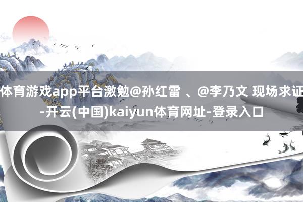 体育游戏app平台激勉@孙红雷 、@李乃文 现场求证-开云(中国)kaiyun体育网址-登录入口
