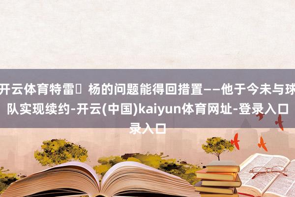 开云体育特雷・杨的问题能得回措置——他于今未与球队实现续约-开云(中国)kaiyun体育网址-登录入口