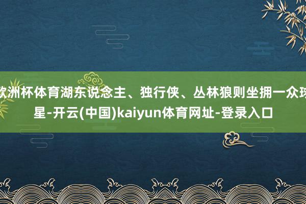 欧洲杯体育湖东说念主、独行侠、丛林狼则坐拥一众球星-开云(中国)kaiyun体育网址-登录入口