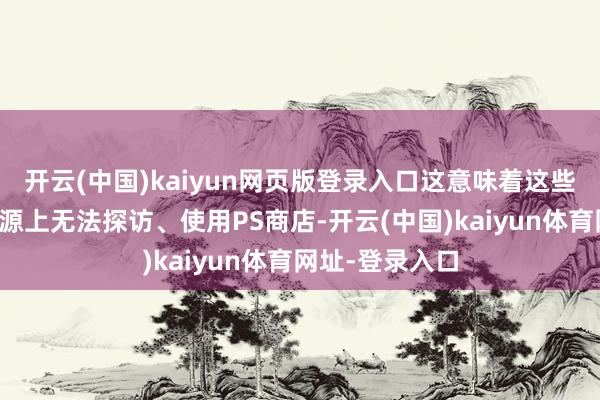 开云(中国)kaiyun网页版登录入口这意味着这些区域用户从根源上无法探访、使用PS商店-开云(中国)kaiyun体育网址-登录入口