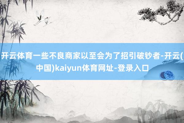 开云体育一些不良商家以至会为了招引破钞者-开云(中国)kaiyun体育网址-登录入口