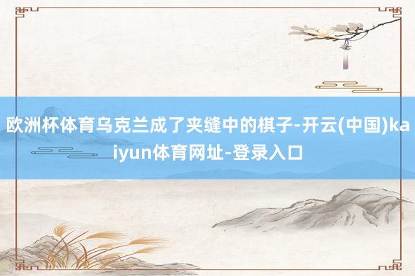 欧洲杯体育乌克兰成了夹缝中的棋子-开云(中国)kaiyun体育网址-登录入口