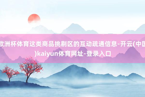 欧洲杯体育这类商品挑剔区的互动疏通信息-开云(中国)kaiyun体育网址-登录入口