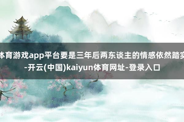 体育游戏app平台要是三年后两东谈主的情感依然踏实-开云(中国)kaiyun体育网址-登录入口