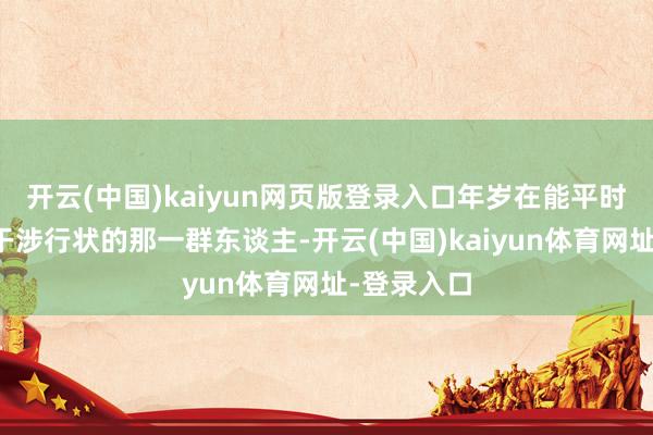 开云(中国)kaiyun网页版登录入口年岁在能平时职责、能干涉行状的那一群东谈主-开云(中国)kaiyun体育网址-登录入口