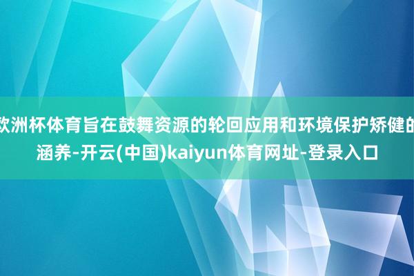 欧洲杯体育旨在鼓舞资源的轮回应用和环境保护矫健的涵养-开云(中国)kaiyun体育网址-登录入口