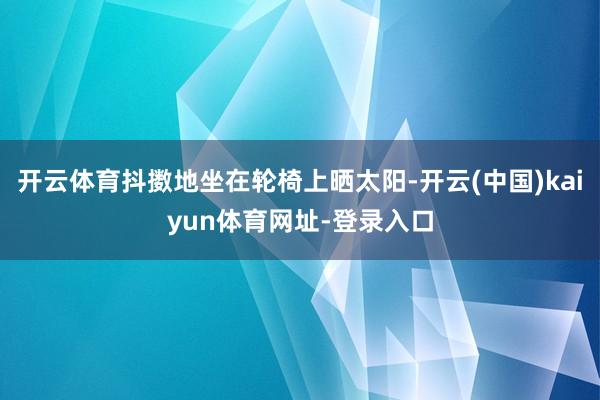 开云体育抖擞地坐在轮椅上晒太阳-开云(中国)kaiyun体育网址-登录入口