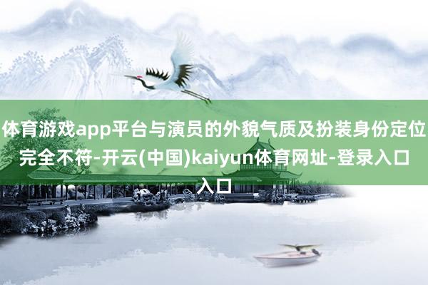 体育游戏app平台与演员的外貌气质及扮装身份定位完全不符-开云(中国)kaiyun体育网址-登录入口