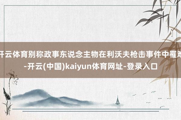 开云体育别称政事东说念主物在利沃夫枪击事件中罹难-开云(中国)kaiyun体育网址-登录入口