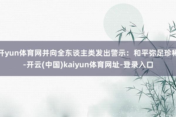 开yun体育网并向全东谈主类发出警示：和平弥足珍稀-开云(中国)kaiyun体育网址-登录入口