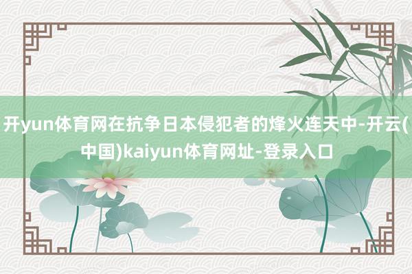 开yun体育网在抗争日本侵犯者的烽火连天中-开云(中国)kaiyun体育网址-登录入口