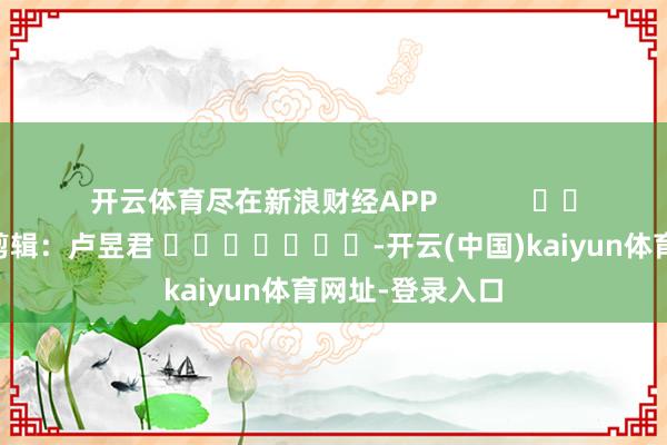 开云体育尽在新浪财经APP            						职守剪辑：卢昱君 							-开云(中国)kaiyun体育网址-登录入口