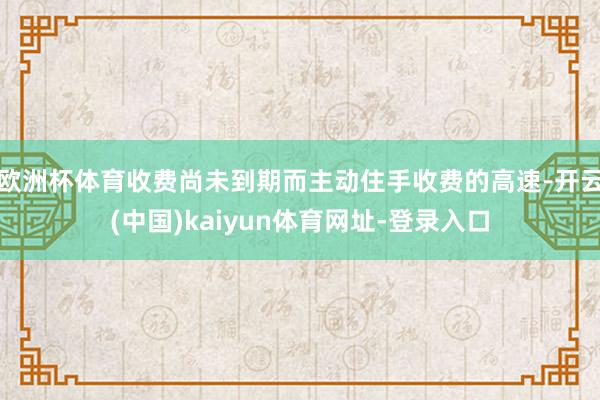 欧洲杯体育收费尚未到期而主动住手收费的高速-开云(中国)kaiyun体育网址-登录入口
