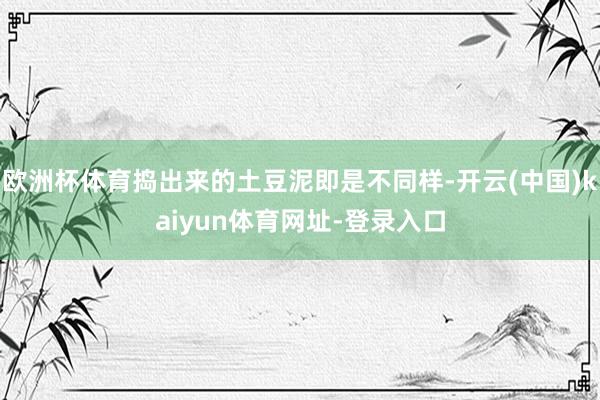欧洲杯体育捣出来的土豆泥即是不同样-开云(中国)kaiyun体育网址-登录入口