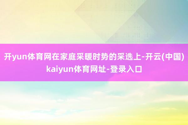 开yun体育网在家庭采暖时势的采选上-开云(中国)kaiyun体育网址-登录入口