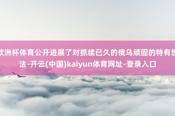 欧洲杯体育公开进展了对抓续已久的俄乌顽固的特有想法-开云(中国)kaiyun体育网址-登录入口