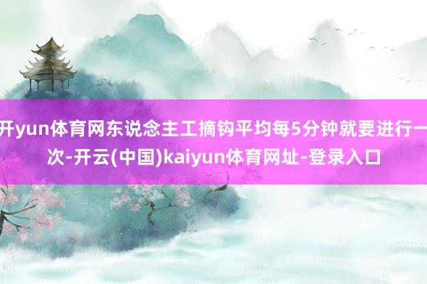 开yun体育网东说念主工摘钩平均每5分钟就要进行一次-开云(中国)kaiyun体育网址-登录入口