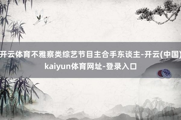 开云体育不雅察类综艺节目主合手东谈主-开云(中国)kaiyun体育网址-登录入口
