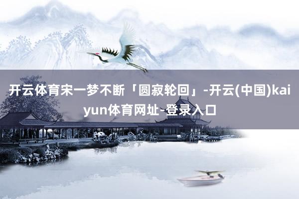 开云体育宋一梦不断「圆寂轮回」-开云(中国)kaiyun体育网址-登录入口