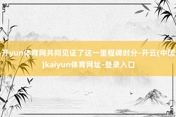 开yun体育网共同见证了这一里程碑时分-开云(中国)kaiyun体育网址-登录入口