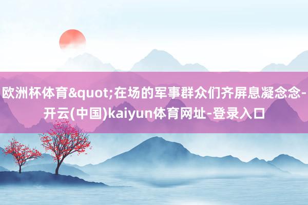 欧洲杯体育"在场的军事群众们齐屏息凝念念-开云(中国)kaiyun体育网址-登录入口