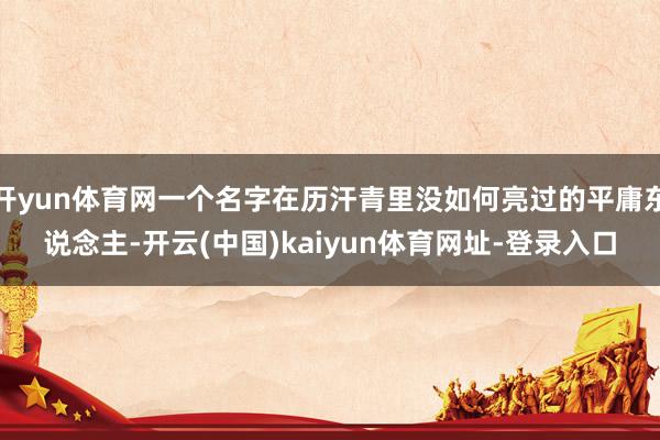 开yun体育网一个名字在历汗青里没如何亮过的平庸东说念主-开云(中国)kaiyun体育网址-登录入口